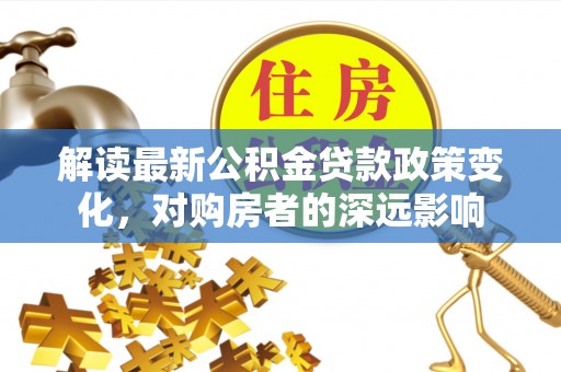 新会解读最新公积金贷款政策变化，对购房者的深远影响