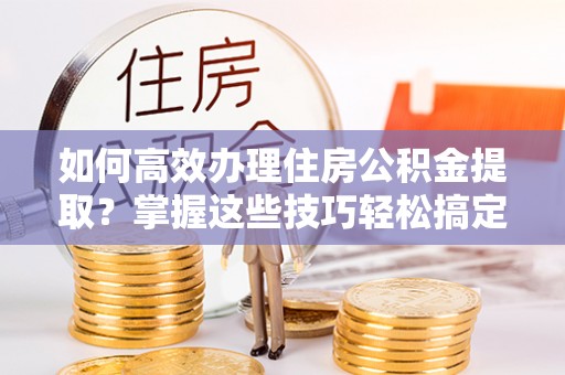 新会如何高效办理住房公积金提取？掌握这些技巧轻松搞定
