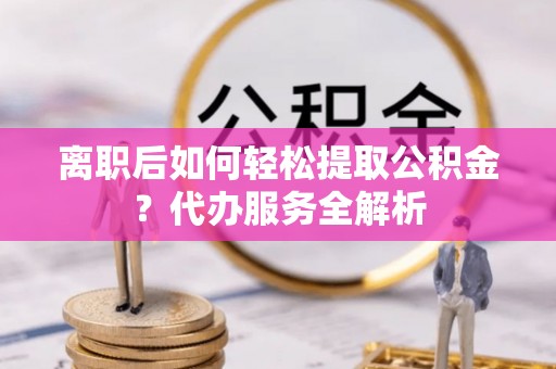 新会离职后如何轻松提取公积金？代办服务全解析