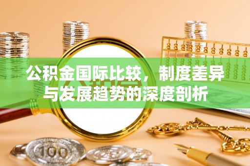 新会公积金国际比较，制度差异与发展趋势的深度剖析