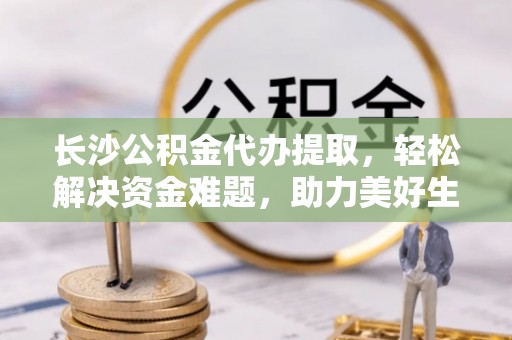 新会长沙公积金代办提取，轻松解决资金难题，助力美好生活