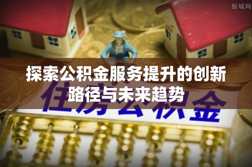 新会探索公积金服务提升的创新路径与未来趋势