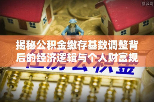 新会揭秘公积金缴存基数调整背后的经济逻辑与个人财富规划