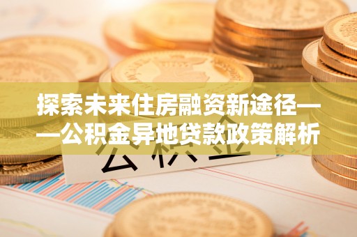 新会探索未来住房融资新途径——公积金异地贷款政策解析与实践