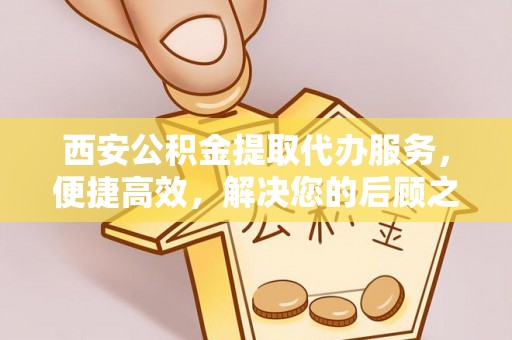 新会西安公积金提取代办服务，便捷高效，解决您的后顾之忧