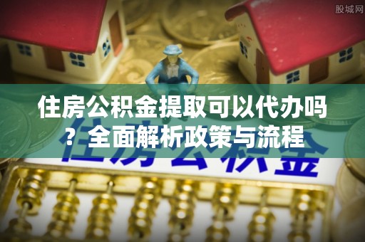 新会住房公积金提取可以代办吗？全面解析政策与流程