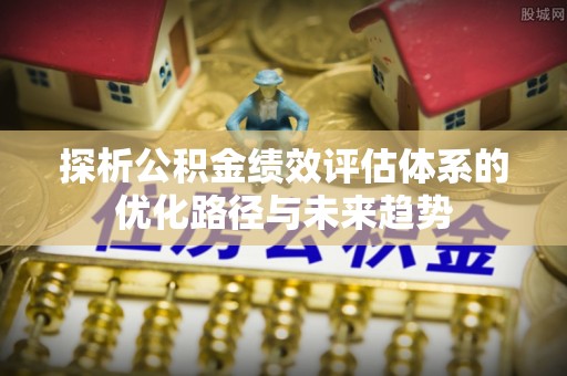 新会探析公积金绩效评估体系的优化路径与未来趋势