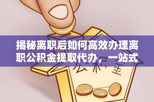 新会揭秘离职后如何高效办理离职公积金提取代办，一站式服务全解析