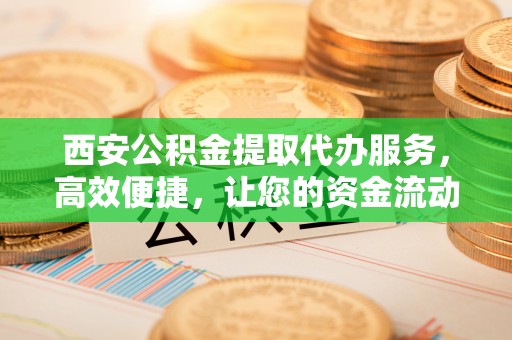 新会西安公积金提取代办服务，高效便捷，让您的资金流动更灵活