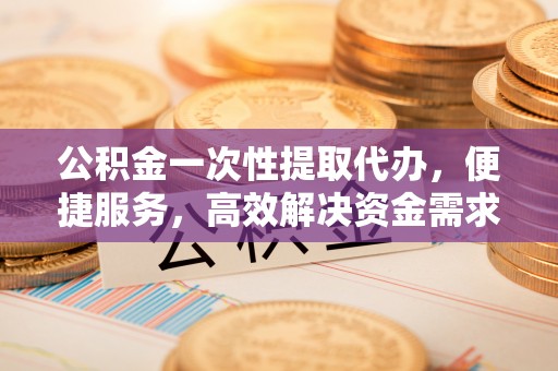 新会公积金一次性提取代办，便捷服务，高效解决资金需求