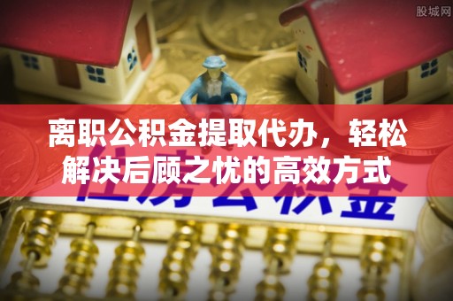 新会离职公积金提取代办，轻松解决后顾之忧的高效方式