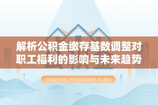 新会解析公积金缴存基数调整对职工福利的影响与未来趋势