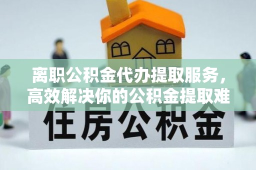 新会离职公积金代办提取服务，高效解决你的公积金提取难题