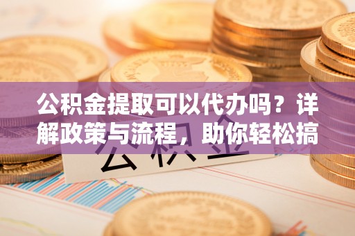 新会公积金提取可以代办吗？详解政策与流程，助你轻松搞定！