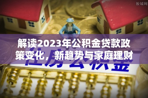 新会解读2023年公积金贷款政策变化，新趋势与家庭理财规划
