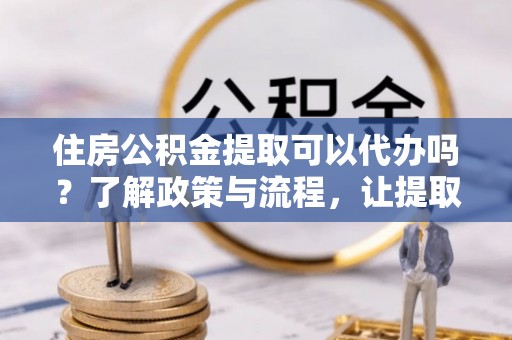 新会住房公积金提取可以代办吗？了解政策与流程，让提取更便捷
