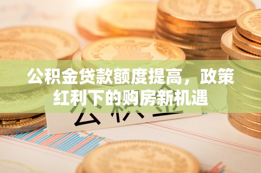 新会公积金贷款额度提高，政策红利下的购房新机遇