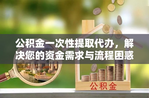 新会公积金一次性提取代办，解决您的资金需求与流程困惑