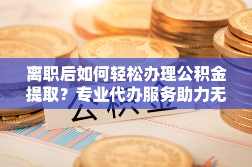 新会离职后如何轻松办理公积金提取？专业代办服务助力无忧