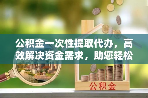新会公积金一次性提取代办，高效解决资金需求，助您轻松应对生活难题