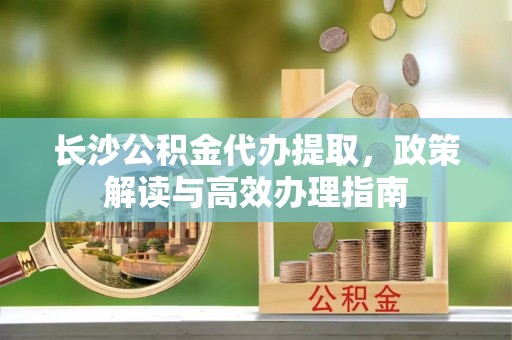 新会长沙公积金代办提取，政策解读与高效办理指南