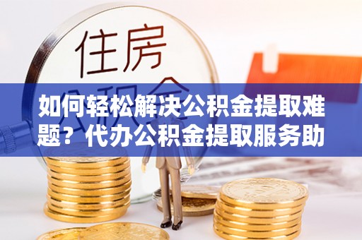 新会如何轻松解决公积金提取难题？代办公积金提取服务助您一臂之力