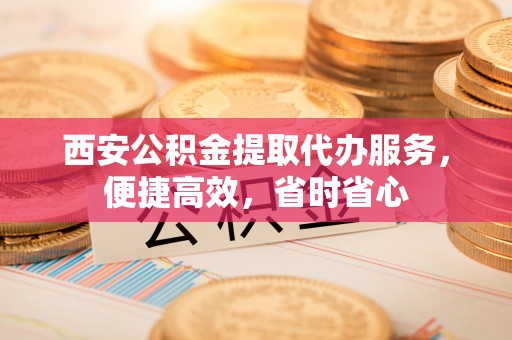 新会西安公积金提取代办服务，便捷高效，省时省心