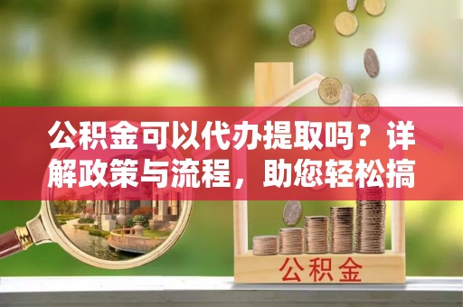 新会公积金可以代办提取吗？详解政策与流程，助您轻松搞定！