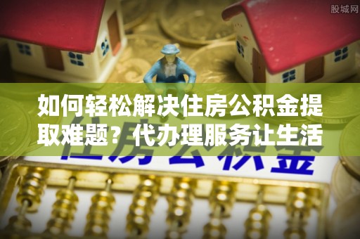 新会如何轻松解决住房公积金提取难题？代办理服务让生活更简单