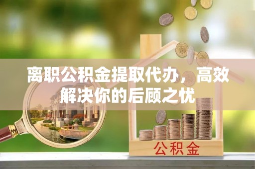 新会离职公积金提取代办，高效解决你的后顾之忧