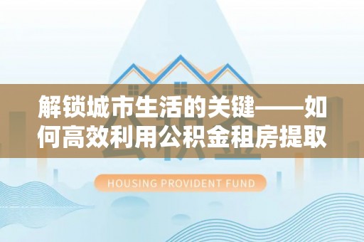 新会解锁城市生活的关键——如何高效利用公积金租房提取实现居住自由