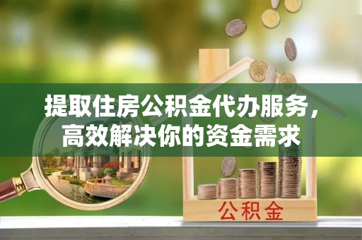新会提取住房公积金代办服务，高效解决你的资金需求