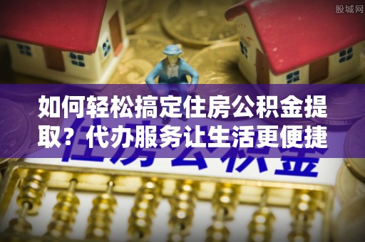 新会如何轻松搞定住房公积金提取？代办服务让生活更便捷