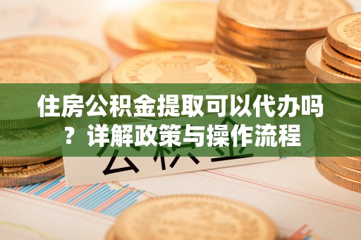 新会住房公积金提取可以代办吗？详解政策与操作流程