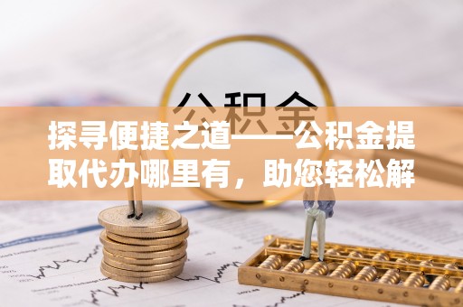 新会探寻便捷之道——公积金提取代办哪里有，助您轻松解决资金难题