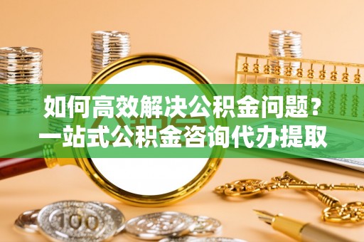 新会如何高效解决公积金问题？一站式公积金咨询代办提取服务全解析