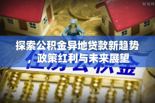 新会探索公积金异地贷款新趋势，政策红利与未来展望