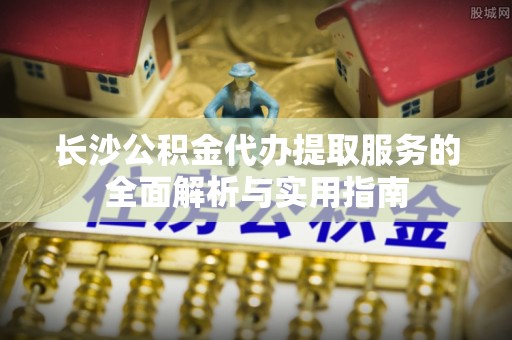 新会长沙公积金代办提取服务的全面解析与实用指南