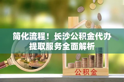 新会简化流程！长沙公积金代办提取服务全面解析