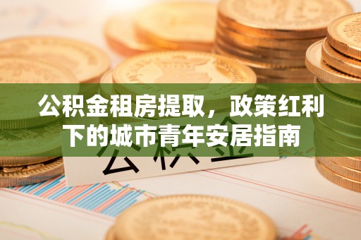 新会公积金租房提取，政策红利下的城市青年安居指南