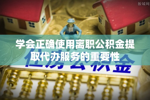 新会学会正确使用离职公积金提取代办服务的重要性