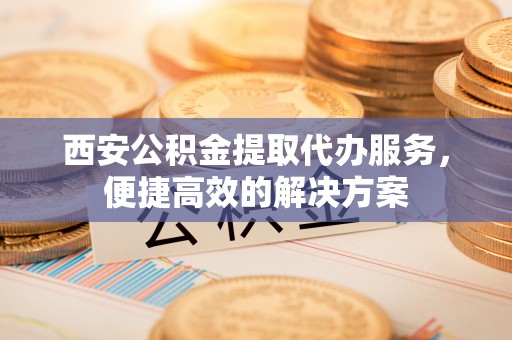 新会西安公积金提取代办服务，便捷高效的解决方案