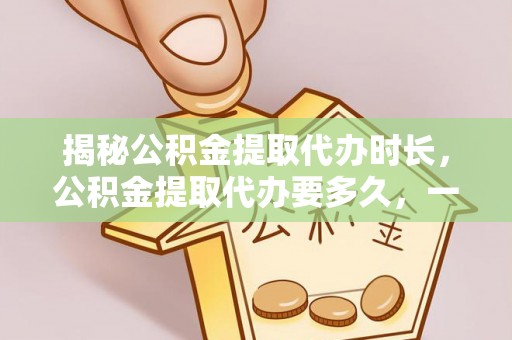 新会揭秘公积金提取代办时长，公积金提取代办要多久，一文读懂全流程