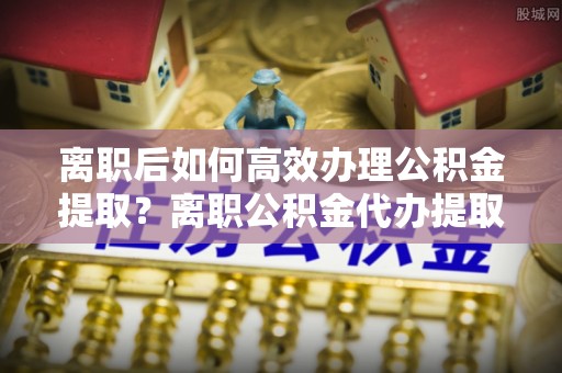 新会离职后如何高效办理公积金提取？离职公积金代办提取全攻略